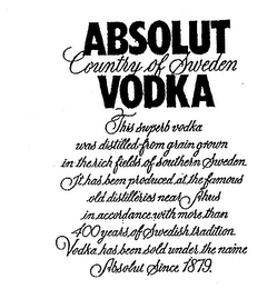 ABSOLUT VODKA COUNTRY OF SWEDEN THIS SUPERB VODKA WAS DISTILLED FROM GRAIN GROWN IN THE RICH FIELDS OF SOUTHERN SWEDEN. IT HAS BEEN PRODUCED AT THE FAMOUS OLD DISTILLERIES NEAR AHUS IN ACCORDANCE WITH MORE THAN 400 YEARS OF SWEDISH TRADITION. VODKA HAS BEEN SOLD UNDER THE NAME ABSOLUT SINCE 1879.