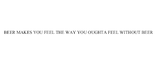 BEER MAKES YOU FEEL THE WAY YOU OUGHTA FEEL WITHOUT BEER