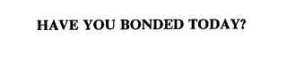 HAVE YOU BONDED TODAY?