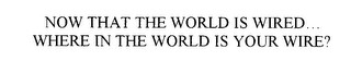 NOW THAT THE WORLD IS WIRED...  WHERE IN THE WORLD IS YOUR WIRE?