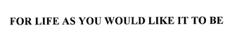 FOR LIFE AS YOU WOULD LIKE IT TO BE