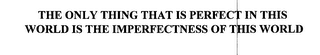 THE ONLY THING THAT IS PERFECT IN THIS WORLD IS THE IMPERFECTNESS OF THIS WORLD