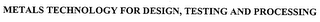 METALS TECHNOLOGY FOR DESIGN, TESTING AND PROCESSING