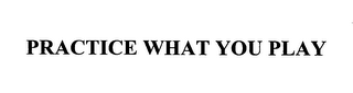 PRACTICE WHAT YOU PLAY
