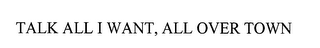 TALK ALL I WANT, ALL OVER TOWN