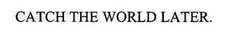 CATCH THE WORLD LATER.