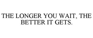 THE LONGER YOU WAIT, THE BETTER IT GETS.