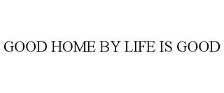 GOOD HOME BY LIFE IS GOOD