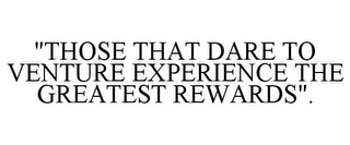 "THOSE THAT DARE TO VENTURE EXPERIENCE THE GREATEST REWARDS".