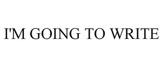 I'M GOING TO WRITE