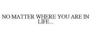 NO MATTER WHERE YOU ARE IN LIFE...