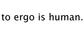 TO ERGO IS HUMAN.