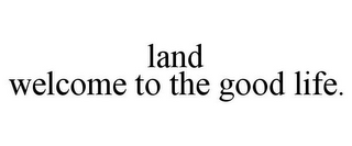 LAND WELCOME TO THE GOOD LIFE.