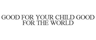 GOOD FOR YOUR CHILD GOOD FOR THE WORLD
