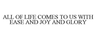 ALL OF LIFE COMES TO US WITH EASE AND JOY AND GLORY