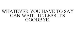 WHATEVER YOU HAVE TO SAY CAN WAIT. UNLESS IT'S GOODBYE.