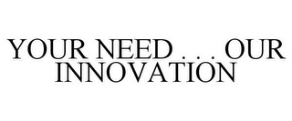 YOUR NEED . . . OUR INNOVATION