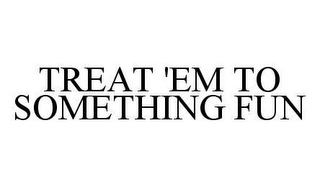 TREAT 'EM TO SOMETHING FUN