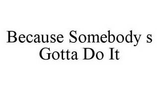 BECAUSE SOMEBODY S GOTTA DO IT