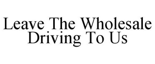 LEAVE THE WHOLESALE DRIVING TO US