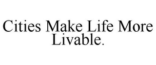CITIES MAKE LIFE MORE LIVABLE.