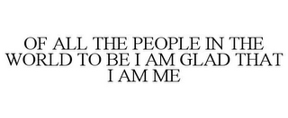 OF ALL THE PEOPLE IN THE WORLD TO BE I AM GLAD THAT I AM ME