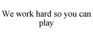 WE WORK HARD SO YOU CAN PLAY