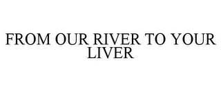 FROM OUR RIVER TO YOUR LIVER