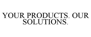 YOUR PRODUCTS. OUR SOLUTIONS.