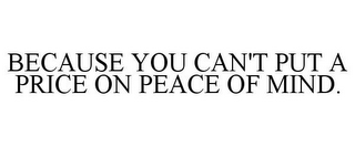 BECAUSE YOU CAN'T PUT A PRICE ON PEACE OF MIND.