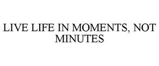 LIVE LIFE IN MOMENTS, NOT MINUTES