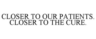 CLOSER TO OUR PATIENTS. CLOSER TO THE CURE.