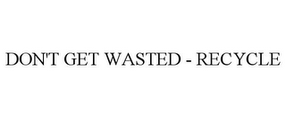DON'T GET WASTED - RECYCLE