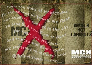 MCX FROM THE HALLS OF MONTEZUMA TO THE SHORES OF TRIPOLI. WE FIGHT OUR COUNTRY'S BATTLES IN THE AIR, ON LAND AND SEA. FIRST TO FIGHT FOR RIGHT AND FREEDOM AND TO KEEP OUR HONOR CLEAN; WE ARE PROUD TO CLAIM THE TITLE OF UNITED STATES MARINE! REFILLS NOT LANDFILLS MCX CORE BRANDS CORPS VALUE