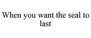 WHEN YOU WANT THE SEAL TO LAST