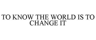 TO KNOW THE WORLD IS TO CHANGE IT