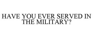 HAVE YOU EVER SERVED IN THE MILITARY?