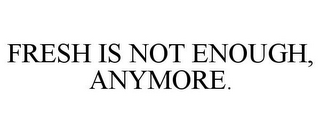 FRESH IS NOT ENOUGH, ANYMORE.