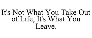 IT'S NOT WHAT YOU TAKE OUT OF LIFE, IT'S WHAT YOU LEAVE.
