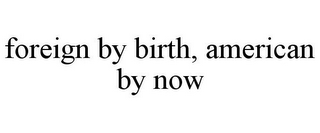 FOREIGN BY BIRTH, AMERICAN BY NOW