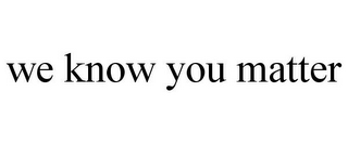 WE KNOW YOU MATTER