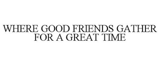 WHERE GOOD FRIENDS GATHER FOR A GREAT TIME