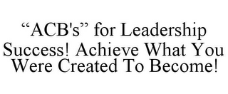 "ACB'S" FOR LEADERSHIP SUCCESS! ACHIEVEWHAT YOU WERE CREATED TO BECOME!