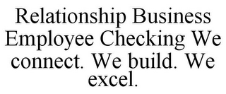 RELATIONSHIP BUSINESS EMPLOYEE CHECKING WE CONNECT. WE BUILD. WE EXCEL.