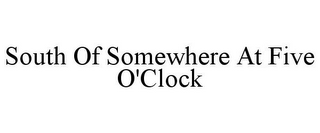 SOUTH OF SOMEWHERE AT FIVE O'CLOCK