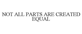 NOT ALL PARTS ARE CREATED EQUAL