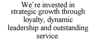 WE'RE INVESTED IN STRATEGIC GROWTH THROUGH LOYALTY, DYNAMIC LEADERSHIP AND OUTSTANDING SERVICE.