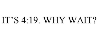 IT'S 4:19. WHY WAIT?