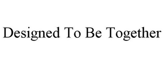 DESIGNED TO BE TOGETHER