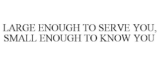 LARGE ENOUGH TO SERVE YOU, SMALL ENOUGHTO KNOW YOU